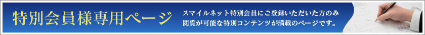 特別会員様専用ページ スマイルネット特別会員にご登録いただいた方のみ閲覧が可能な特別コンテンツが満載のページです。
